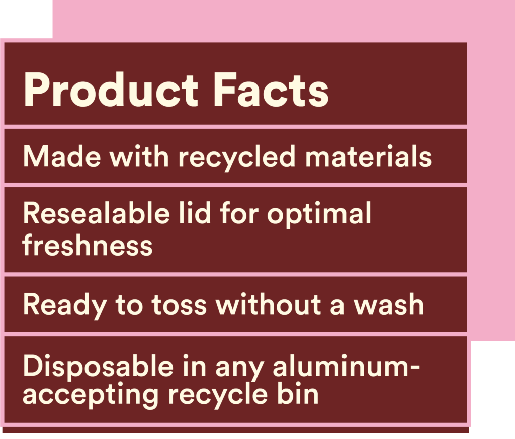 An illustration styled like a Nutritional Facts box that reads:
Product Facts
100% recycled materials
Resealable lid for optimal freshness
Ready to toss without a wash
Disposable in any aluminum-accepting recycle bin